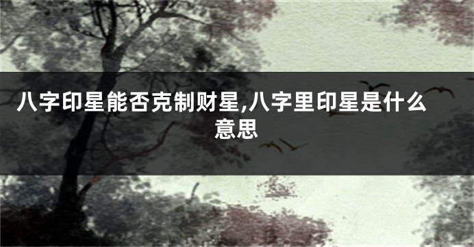 八字印星能否克制财星,八字里印星是什么意思
