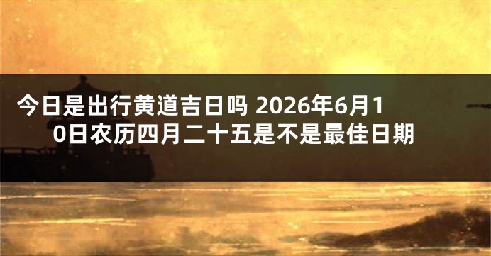 今日是出行黄道吉日吗 2026年6月10日农历四月二十五是不是最佳日期