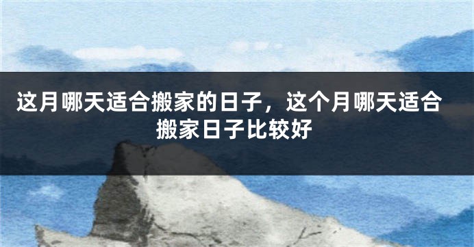 这月哪天适合搬家的日子,这个月哪天适合搬家日子比较好