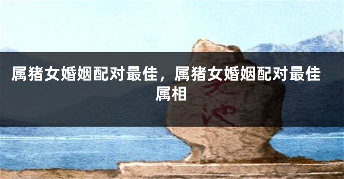 属猪女婚姻配对最佳，属猪女婚姻配对最佳属相