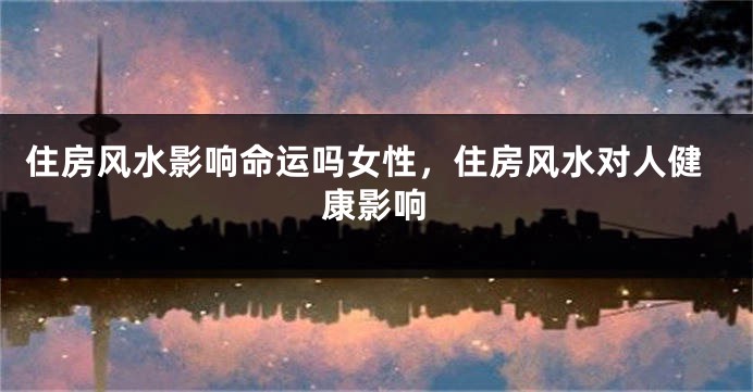 住房风水影响命运吗女性,住房风水对人健康影响