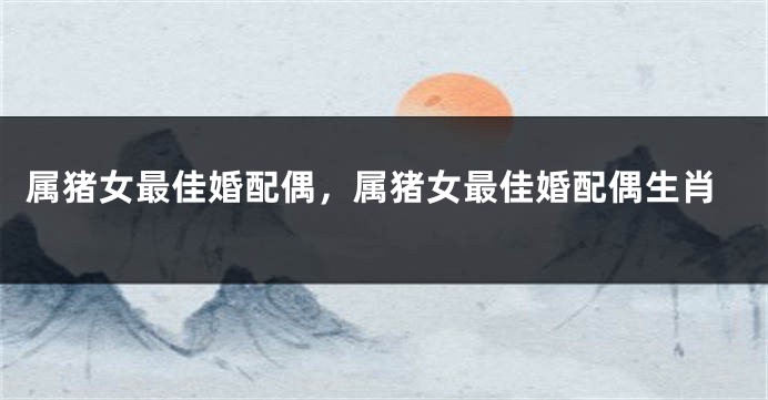 属猪女最佳婚配偶,属猪女最佳婚配偶生肖