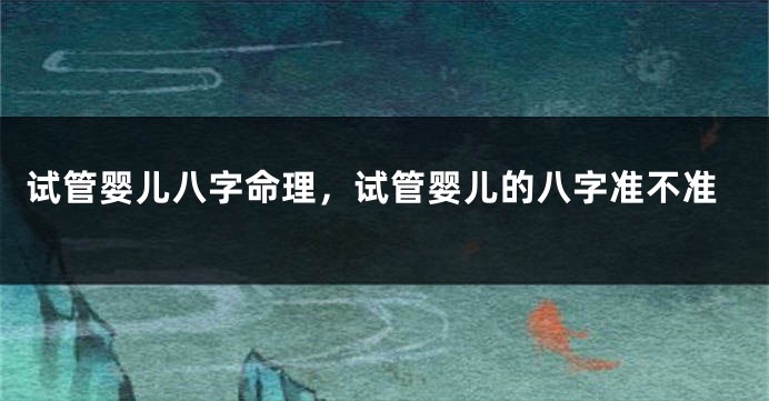 试管婴儿八字命理，试管婴儿的八字准不准