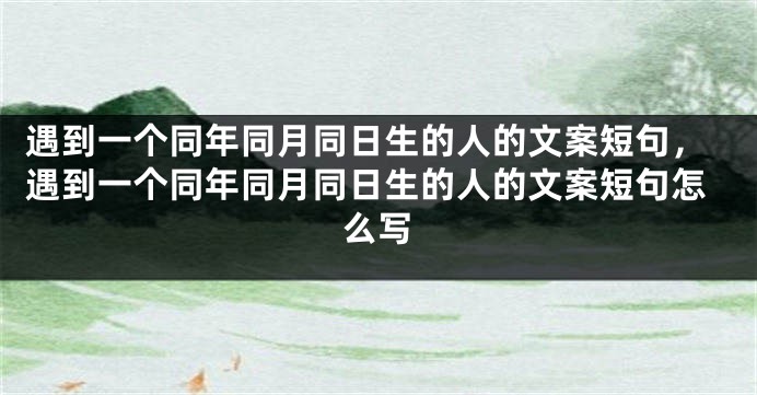 遇到一个同年同月同日生的人的文案短句，遇到一个同年同月同日生的人的文案短句怎么写