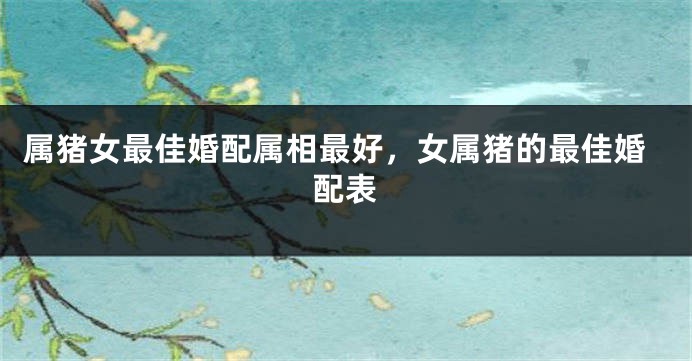 属猪女最佳婚配属相最好，女属猪的最佳婚配表
