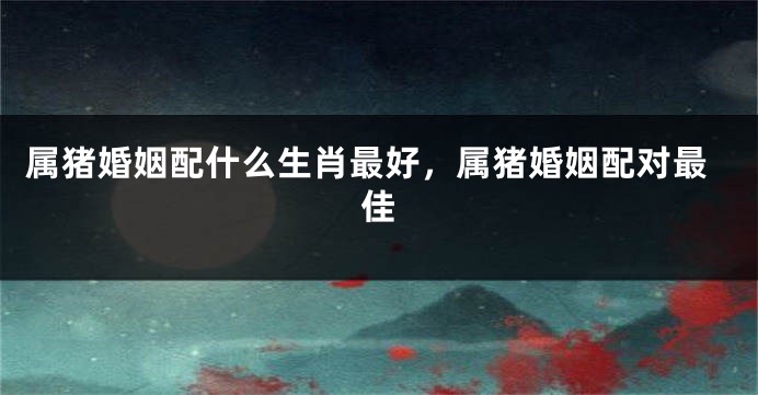 属猪婚姻配什么生肖最好，属猪婚姻配对最佳