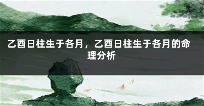 乙酉日柱生于各月,乙酉日柱生于各月的命理分析