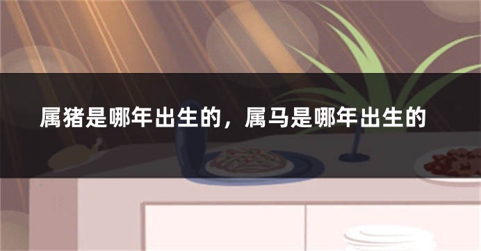 属猪是哪年出生的，属马是哪年出生的