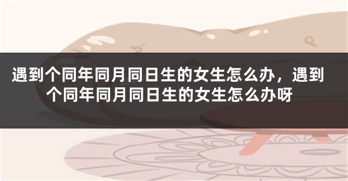 遇到个同年同月同日生的女生怎么办,遇到个同年同月同日生的女生怎么办呀
