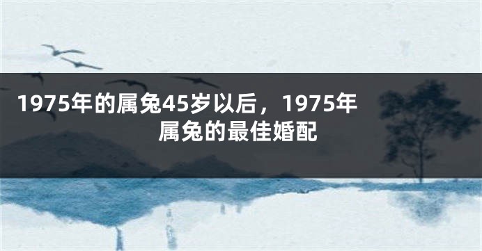 1975年的属兔45岁以后，1975年属兔的最佳婚配