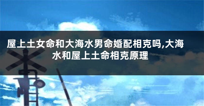 屋上土女命和大海水男命婚配相克吗,大海水和屋上土命相克原理