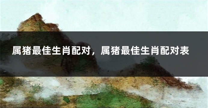 属猪最佳生肖配对，属猪最佳生肖配对表