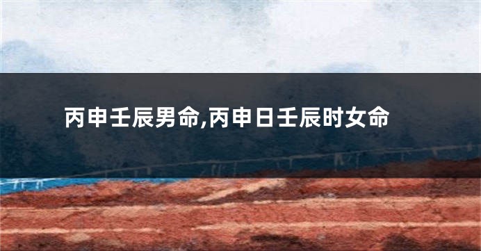 丙申壬辰男命,丙申日壬辰时女命