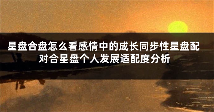 星盘合盘怎么看感情中的成长同步性星盘配对合星盘个人发展适配度分析