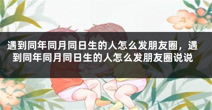 遇到同年同月同日生的人怎么发朋友圈,遇到同年同月同日生的人怎么发朋友圈说说