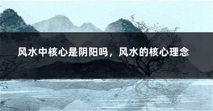 风水中核心是阴阳吗，风水的核心理念