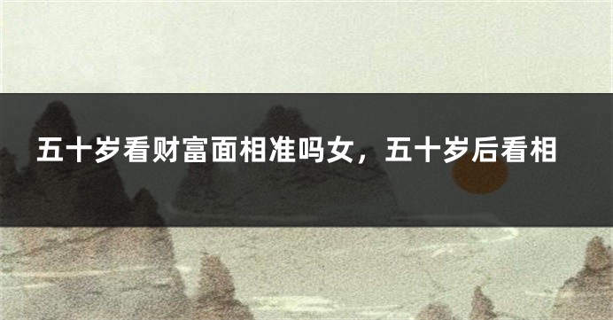 五十岁看财富面相准吗女，五十岁后看相
