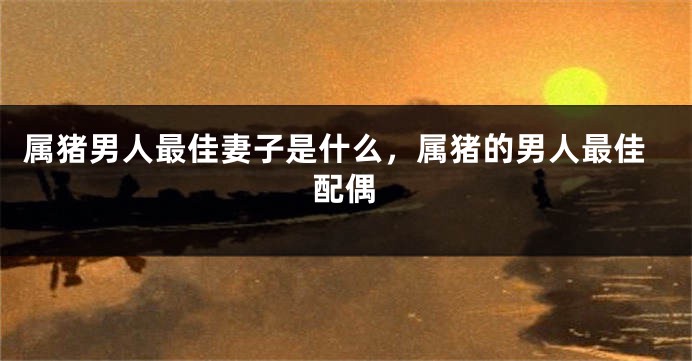 属猪男人最佳妻子是什么，属猪的男人最佳配偶