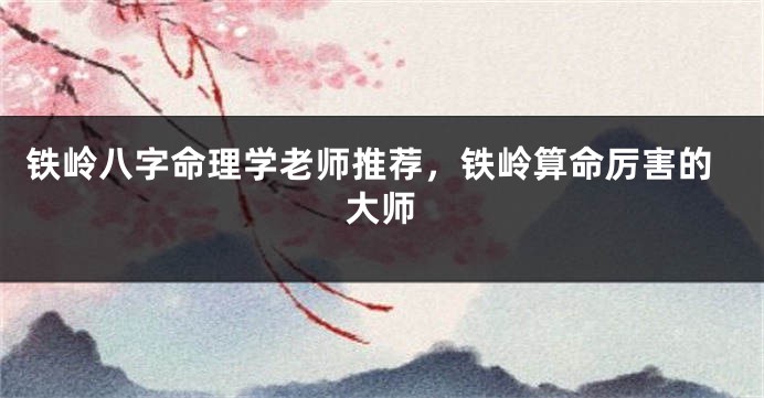 铁岭八字命理学老师推荐,铁岭算命厉害的大师