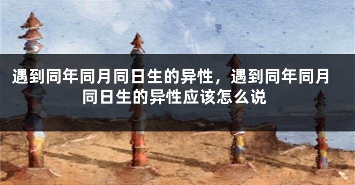 遇到同年同月同日生的异性,遇到同年同月同日生的异性应该怎么说