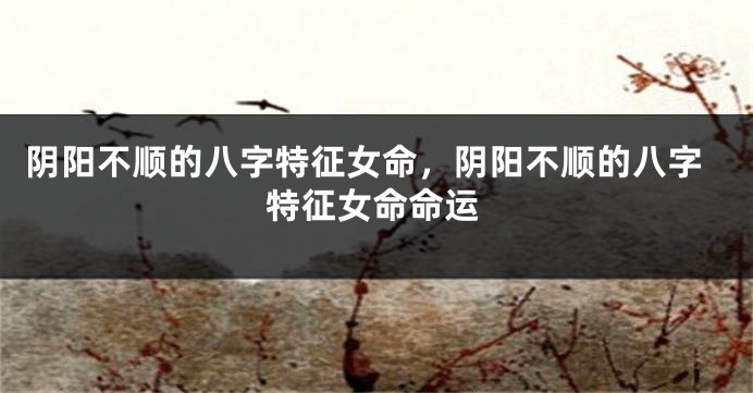 阴阳不顺的八字特征女命,阴阳不顺的八字特征女命命运