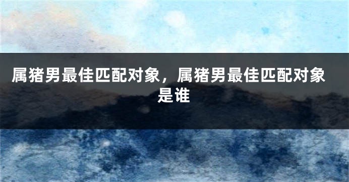 属猪男最佳匹配对象，属猪男最佳匹配对象是谁