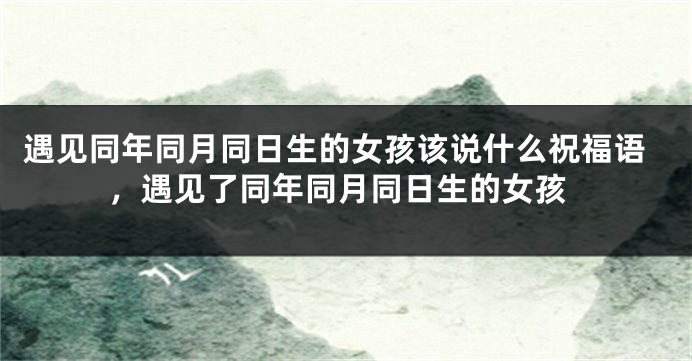 遇见同年同月同日生的女孩该说什么祝福语,遇见了同年同月同日生的女孩