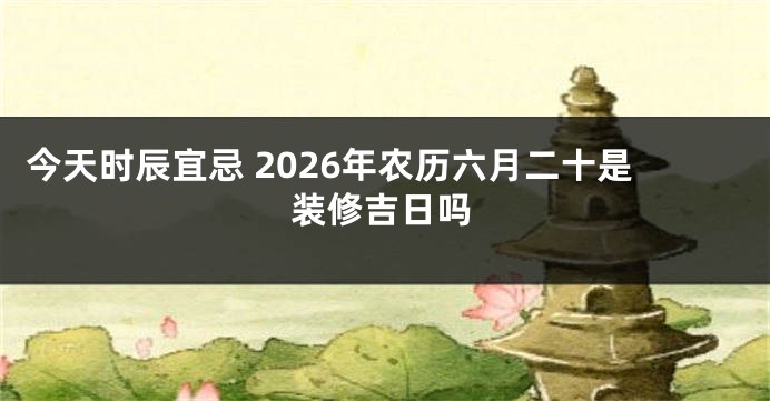 今天时辰宜忌 2026年农历六月二十是装修吉日吗
