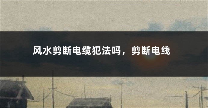 风水剪断电缆犯法吗，剪断电线