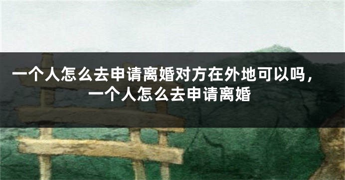 一个人怎么去申请离婚对方在外地可以吗,一个人怎么去申请离婚