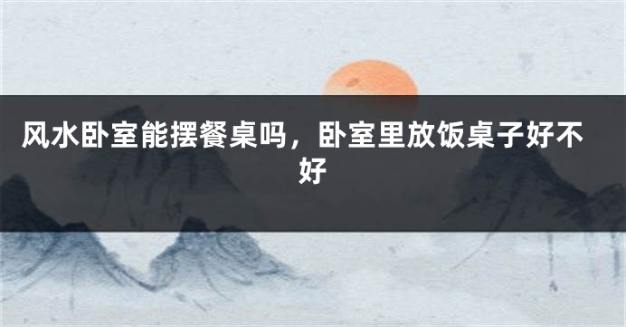 风水卧室能摆餐桌吗，卧室里放饭桌子好不好