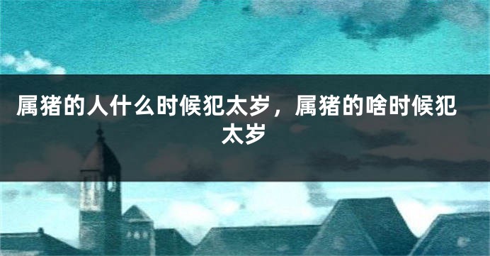 属猪的人什么时候犯太岁,属猪的啥时候犯太岁