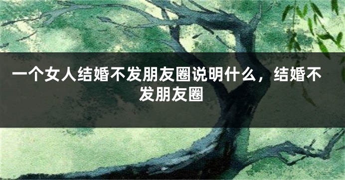 一个女人结婚不发朋友圈说明什么，结婚不发朋友圈