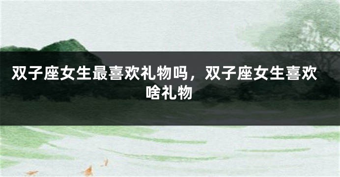双子座女生最喜欢礼物吗，双子座女生喜欢啥礼物