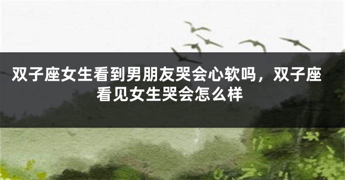 双子座女生看到男朋友哭会心软吗，双子座看见女生哭会怎么样