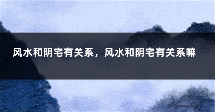 风水和阴宅有关系，风水和阴宅有关系嘛