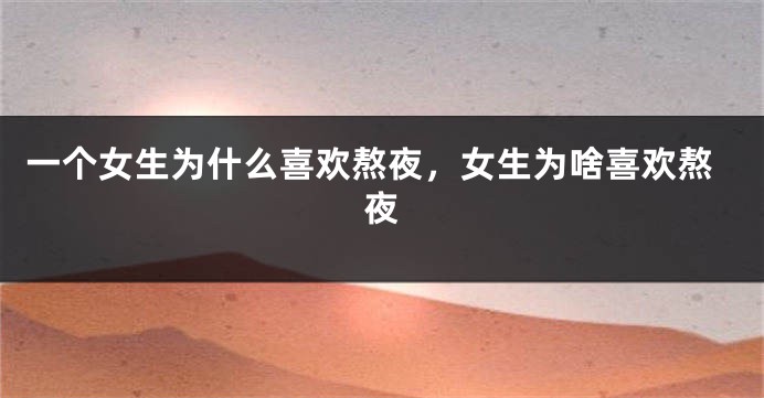 一个女生为什么喜欢熬夜，女生为啥喜欢熬夜