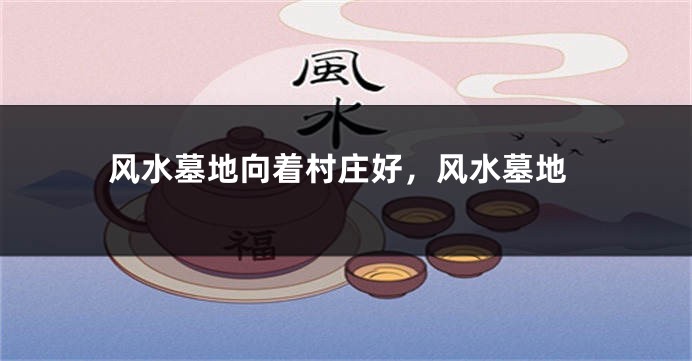 风水墓地向着村庄好，风水墓地