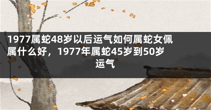1977属蛇48岁以后运气如何属蛇女佩属什么好,1977年属蛇45岁到50岁运气