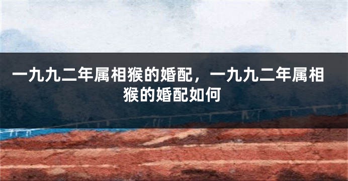 一九九二年属相猴的婚配，一九九二年属相猴的婚配如何