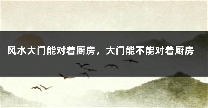 风水大门能对着厨房,大门能不能对着厨房