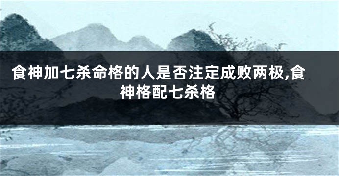 食神加七杀命格的人是否注定成败两极,食神格配七杀格