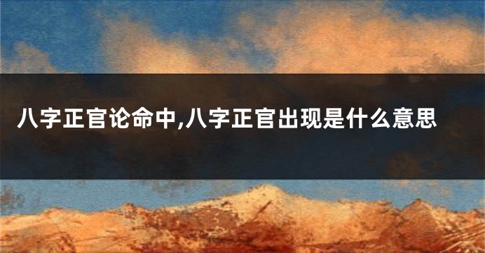 八字正官论命中,八字正官出现是什么意思