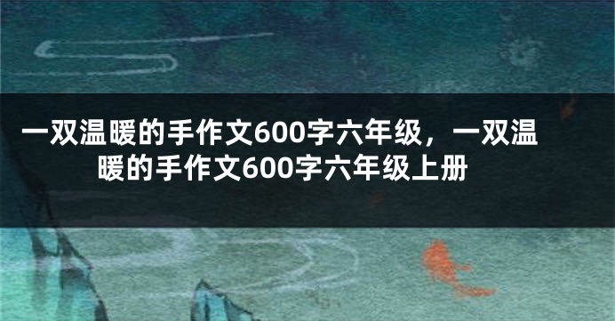 一双温暖的手作文600字六年级，一双温暖的手作文600字六年级上册
