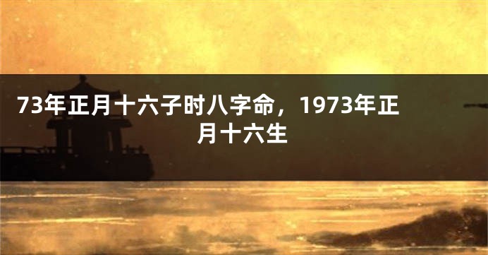 73年正月十六子时八字命，1973年正月十六生
