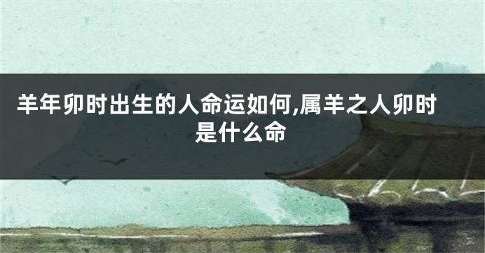 羊年卯时出生的人命运如何,属羊之人卯时是什么命