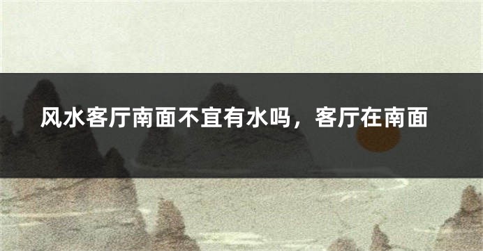 风水客厅南面不宜有水吗，客厅在南面