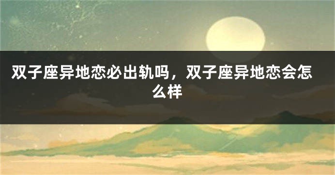 双子座异地恋必出轨吗，双子座异地恋会怎么样