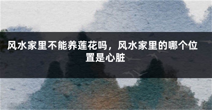 风水家里不能养莲花吗,风水家里的哪个位置是心脏