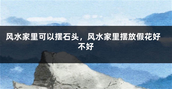 风水家里可以摆石头，风水家里摆放假花好不好